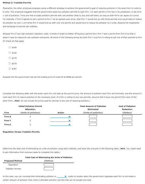 Method 2: Tradable Permits
Meanwhile, the other employee proposes using a different strategy to achieve the government's goal of reduding polution in the area from 12 units to
6 units. This employee suggests that the government issue two polution permits to each firm. For each permit a firm has in its possession, it can emit
1 unit of pollution. Firms are free to trade polution permits with one another (that is, buy and sell them) as long as both firms can agree on a price.
For example, firm x agrees to sell a permit to firm Y at an agreed-upon price, then firm Y would end up with three permits and would need to reduce
its poliution by anly 1 unit while firm X would end up with only ane permit and would have to reduce its pollution by 3 units. Assume the negotiation
and exchange of permits are costiess.
Because firm 2 has high polution reduction costs, it thinks k might be better off buying a permit from firm Y and a permit from firm x so that it
doesn't have to reduce its own polution emissions. At which of the following prices are both firm Y and firm X willing to sell ane of their permits to firm
27 Check al that aply.
O st09
O s149
O st70
O $579
O s787
Suppose the the government has set the trading price of a permit at $498 per permit.
Complete the fallowing table with the action each frm wil take at ehis permit price, the amount of polution each firm will eliminate, and the amount e
costs each firm to reduce polution to the necessary level. If a firm is wiling to buy two permits, assume that it buys one permit fram cach of the
ocher fiems. (Hint: Do not include the prices paid for permits in the cost of reducing polucion.)
Initial Pollution Permit
Final Amount of Pollution
Cost of Pollution
Allocation
Eliminated
Reduction
(Units of pollution)
(Units of pollution)
Firm
Action
(Dollars)
Firm X
Firm Y
Firm 2
Regulation Versus Tradable Permits
Determine the total cost of eliminating six units of pallution using both methods, and enter the amounts in the folowing table. (Hint: You might need
to get information from previous tasks to camplete this table.)
Total Cost of Eliminating Six Units of Pollution
Proposed Method
(Dollars)
Regulation
Tradable Permks
In this case, you can conclude that eliminating polution is
v costly to society when the government regulates each firm to eliminate a
certain amount of polution than when it allocates polution permits that can be bought and sold.
