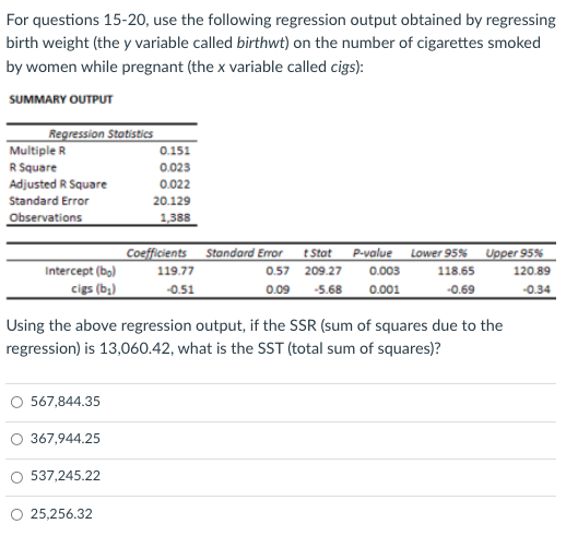 For questions 15-20, use the following regression output obtained by regressing
birth weight (the y variable called birthwt) on the number of cigarettes smoked
by women while pregnant (the x variable called cigs):
SUMMARY OUTPUT
Regression Statistics
Multiple R
0.151
R Square
0.023
Adjusted R Square
0.022
Standard Error
20.129
Observations
1,388
Coefficients Standard Error
t Stat
P-value
Lower 95%
Upper 95%
Intercept (bo)
119.77
0.57
209.27
0.003
118.65
120.89
cigs (b;)
-0.51
0.09
-5.68
0.001
-0.69
-0.34
Using the above regression output, if the SSR (sum of squares due to the
regression) is 13,060.42, what is the SST (total sum of squares)?
567,844.35
367,944.25
537,245.22
O 25,256.32
