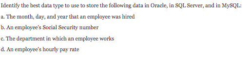 Identify the best data type to use to store the following data in Oracle, in SQL Server, and in MySQL:
a. The month, day, and year that an employee was hired
b. An employee's Social Security number
c. The department in which an employee works
d. An employee's hourly pay rate