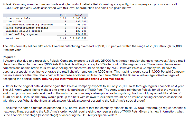 Polaski Company manufactures and sells a single product called a Ret. Operating at capacity, the company can produce and sell
32,000 Rets per year. Costs associated with this level of production and sales are given below:
Unit
Total
$ 20
$ 640,000
192,000
Direct materials
Direct labor
6
Variable manufacturing overhead
Fixed manufacturing overhead
Variable selling expense
3
96,000
160,000
128,000
192,000
4
Fixed selling expense
6
Total cost
$ 44
$ 1,408,000
The Rets normally sell for $49 each. Fixed manufacturing overhead is $160,000 per year within the range of 25,000 through 32,000
Rets per year.
Required:
1. Assume that due to a recession, Polaski Company expects to sell only 25,000 Rets through regular channels next year. A large retail
chain has offered to purchase 7,000 Rets if Polaski is willing to accept a 16% discount off the regular price. There would be no sales
commissions on this order; thus, variable selling expenses would be slashed by 75%. However, Polaski Company would have to
purchase a special machine to engrave the retail chain's name on the 7,000 units. This machine would cost $14,000. Polaski Company
has no assurance that the retail chain will purchase additional units in the future. What is the financial advantage (disadvantage) of
accepting the special order? (Round your intermediate calculations to 2 decimal places.)
2. Refer to the original data. Assume again that Polaski Company expects to sell only 25,000 Rets through regular channels next year.
The U.S. Army would like to make a one-time-only purchase of 7,000 Rets. The Army would reimburse Polaski for all of the variable
and fixed production costs assigned to the units by the company's absorption costing system, plus it would pay an additional fee of
$1.40 per unit. Because the army would pick up the Rets with its own trucks, there would be no variable selling expenses associated
with this order. What is the financial advantage (disadvantage) of accepting the U.S. Army's special order?
3. Assume the same situation as described in (2) above, except that the company expects to sell 32,000 Rets through regular channels
next year. Thus, accepting the U.S. Army's order would require giving up regular sales of 7,000 Rets. Given this new information, what
is the financial advantage (disadvantage) of accepting the U.S. Army's special order?
