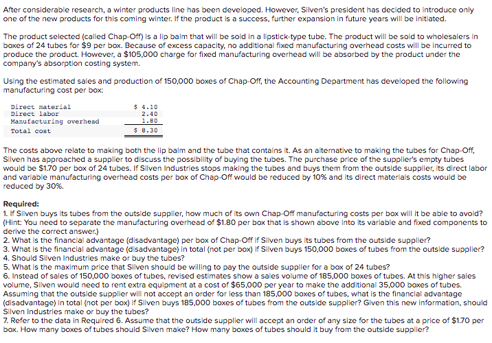 After considerable research, a winter products line has been developed. However, Silven's president has decided to introduce only
one of the new products for this coming winter. If the product is a success, further expansion in future years will be initiated.
The product selected (called Chap-Off) is a lip balm that will be sold in a lipstick-type tube. The product will be sold to wholesalers in
boxes of 24 tubes for $9 per box. Because of excess capacity, no additional fixed manufacturing overhead costs will be incurred to
produce the product. However, a $105,000 charge for fixed manufacturing overhead will be absorbed by the product under the
company's absorptlon costing system.
Using the estimated sales and production of 150,000 boxes of Chap-Off, the Accounting Department has developed the following
manufacturing cost per box:
Direct material
Direct labor
$ 4.10
2.40
Manufacturing overhead
1.80
Total cost
$ 8.30
The costs above relate to making both the lip balm and the tube that contains it. As an alternative to making the tubes for Chap-Off,
Slven has approached a supplier to discuss the possibility of buying the tubes. The purchase price of the supplier's empty tubes
would be $1.70 per box of 24 tubes. If Silven Industries stops making the tubes and buys them from the outside supplier, its direct labor
and varlable manufacturing overhead costs per box of Chap-Off would be reduced by 10% and its direct materials costs would be
reduced by 30%.
Required:
1. If Silven buys its tubes from the outside supplier, how much of its own Chap-Off manufacturing costs per box will it be able to avoid?
(Hint: You need to separate the manufacturing overhead of $1.80 per box that is shown above into Iits variable and fixed components to
derive the correct answer.)
2. What is the financial advantage (disadvantage) per box of Chap-Off if Slven buys its tubes from the outside supplier?
3. What is the financial advantage (disadvantage) in total (not per box) If Silven buys 150,000 boxes of tubes from the outside supplier?
4. Should Silven Industries make or buy the tubes?
5. What is the maximum price that Silven should be willing to pay the outside supplier for a box of 24 tubes?
6. Instead of sales of 150,000 boxes of tubes, revised estimates show a sales volume of 185,000 boxes of tubes. At this higher sales
volume, Silven would need to rent extra equipment at a cost of $65,000 per year to make the additlonal 35,000 boxes of tubes.
Assuming that the outside supplier will not accept an order for less than 185,000 boxes of tubes, what is the financial advantage
(disadvantage) in total (not per box) if Silven buys 185,000 boxes of tubes from the outside supplier? Given this new information, should
Silven Industries make or buy the tubes?
7. Refer to the data in Required 6. Assume that the outside supplier will accept an order of any size for the tubes at a price of $1.70 per
box. How many boxes of tubes should Silven make? How many boxes of tubes should it buy from the outside supplier?
