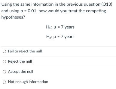 Using the same information in the previous question (Q13)
and using a = 0.01, how would you treat the competing
hypotheses?
Họ: u = 7 years
Hại H * 7 years
O Fail to reject the null
O Reject the null
O Accept the null
O Not enough information
