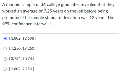 A random sample of 36 college graduates revealed that they
worked an average of 7.25 years on the job before being
promoted. The sample standard deviation was 12 years. The
99% confidence interval is
[ 1.802, 12.698 ]
O [7.250, 19.250]
O [2.724, 9.974]
O [1.802, 7.250 ]
