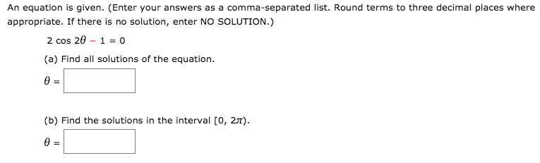 An equation is given. (Enter your answers as a comma-separated list. Round terms to three decimal places where
appropriate. If there is no solution, enter NO SOLUTION.)
2 cos 20 – 1 = 0
(a) Find all solutions of the equation.
(b) Find the solutions in the interval [0, 27).
0 =
