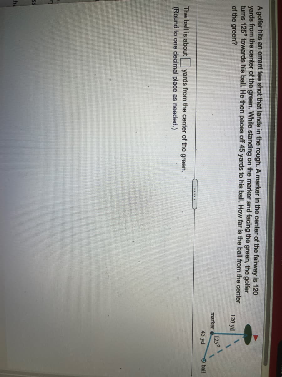 A golfer hits an errant tee shot that lands in the rough. A marker in the center of the fairway is 120
yards from the center of the green. While standing on the marker and facing the green, the golfer
turns 125° towards his ball. He then paces off 45 yards to his ball. How far is the ball from the center
of the green?
120 yd
1250
marker
45 yd
ball
......
The ball is about yards from the center of the green.
(Round to one decimal place as needed.)
SS
cha
