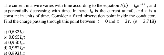 The current in a wire varies with time according to the equation I(t) = I,e-t/* , and
exponentially decreasing with time. In here, I, is the current at t=0, and t is a
constant in units of time. Consider a fixed observation point inside the conductor.
Find the charge passing through this point between t = 0 and t = 31. (e = 2,718)
a) 0,6321,T
b) 0,8651,t
c) 0,9501,t
d) 0,9821,t
e) 0,9931,t
