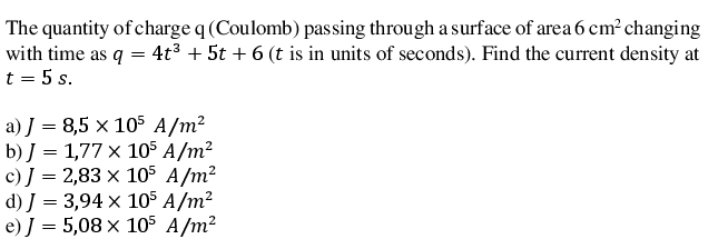 The quantity of charge q (Coulomb) passing through a surface of area 6 cm? changing
with time as q = 4t³ + 5t + 6 (t is in units of seconds). Find the current density at
t = 5 s.
a) J = 8,5 x 105 A/m?
b) J = 1,77 x 105 A/m²
c) J = 2,83 × 105 A/m2
d) J = 3,94 × 105 A/m²
e) J = 5,08 x 105 A/m²
