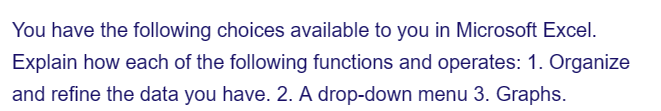 You have the following choices available to you in Microsoft Excel.
Explain how each of the following functions and operates: 1. Organize
and refine the data you have. 2. A drop-down menu 3. Graphs.