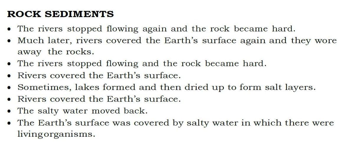 ROCK SEDIMENTS
• The rivers stopped flowing again and the rock became hard.
• Much later, rivers covered the Earth's surface again and they wore
away the rocks.
• The rivers stopped flowing and the rock became hard.
• Rivers covered the Earth's surface.
• Sometimes, lakes formed and then dried up to form salt layers.
• Rivers covered the Earth's surface.
The salty water moved back.
• The Earth's surface was covered by salty water in which there were
living organisms.