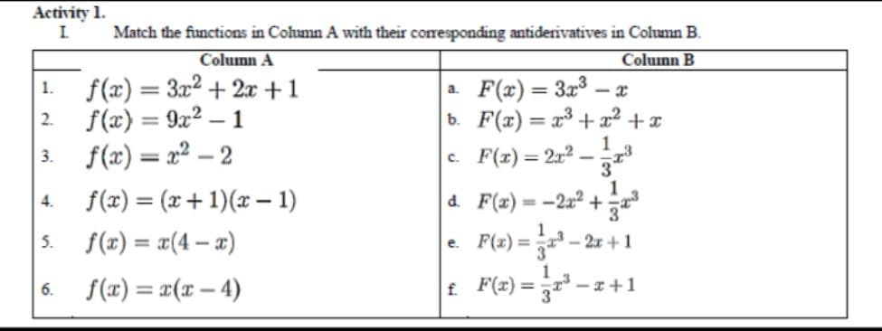 Activity 1.
I.
Match the functions in Cohumn A with their coresponding antiderivatives in Column B.
Column A
Column B
f(x) = 3x2 + 2x +1
f(x) = 9x2 – 1
f(x) = x² – 2
F(x) = 3x3 – x
b. F(x) = x³ + x² +x
1.
a.
2.
1
c. F(r)= 212
3.
f(x) = (x + 1)(x – 1)
1
d. F(x)= -2x² +
4.
%3D
3
5.
f(x) = x(4 – x)
F(2) =
- 2x + 1
е.
f(x) = r(x – 4)
t F(x) = -z+1
6.
f.
- I+1
