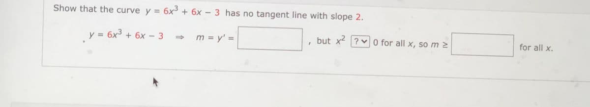 Show that the curve y = 6x³ + 6x – 3 has no tangent line with slope 2.
y = 6x³ + 6x - 3
m = y' =
but x2 ? v 0 for all x, so m 2
for all x.
|
