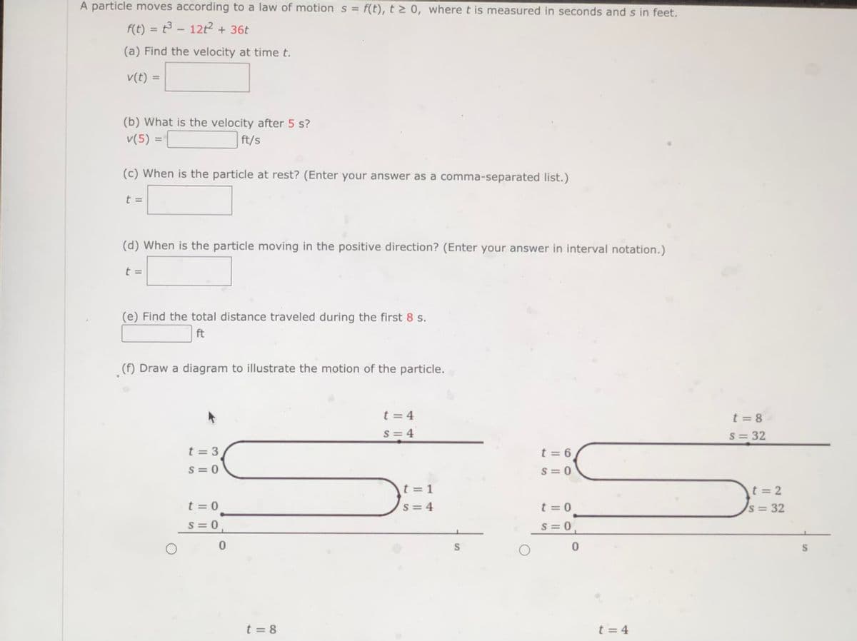 A particle moves according to a law of motion s = f(t), t > 0, where t is measured in seconds and s in feet.
f(t) = t3 - 12t2 + 36t
%3D
(a) Find the velocity at time t.
v(t) =
(b) What is the velocity after 5 s?
v(5) =
ft/s
%3D
(c) When is the particle at rest? (Enter your answer as a comma-separated list.)
t =
(d) When is the particle moving in the positive direction? (Enter your answer in interval notation.)
t =
(e) Find the total distance traveled during the first 8 s.
ft
(f) Draw a diagram to illustrate the motion of the particle.
t = 4
t = 8
S = 4
S= 32
t = 3
t = 6
S = 0
S = 0
t = 1
t = 2
t = 0
S = 4
t = 0
s = 32
S = 0
S = 0
S
t = 8
t = 4
%24
