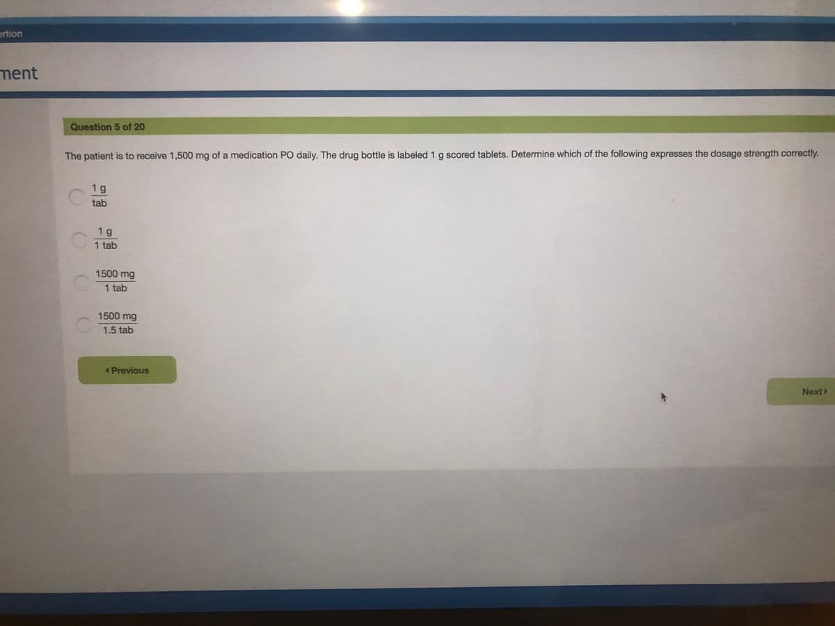 ortion
ment
Question 5 of 20
The patient is to receive 1,500 mg of a medication PO daily. The drug bottle is labeled 1 g scored tablets. Determine which of the following expresses the dosage strength correctly.
1 g
tab
1 g
1 tab
1500 mg
1 tab
1500 mg
1.5 tab
< Previous
Next
