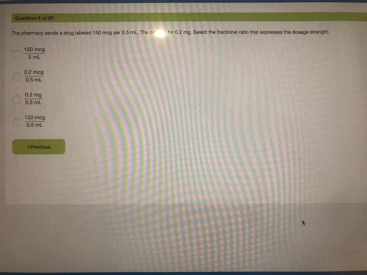 Question 4 of 20
The pharmacy sends a drug labeled 150 mcg per 0.5 mL. The or for 0.2 mg. Select the fractional ratio that expresses the dosage strength.
150 mcg
5 mL
0.2 mcg
0.5 mL
0.2 mg
0.5 mL
150 mcg
0.5 mL
« Previous
