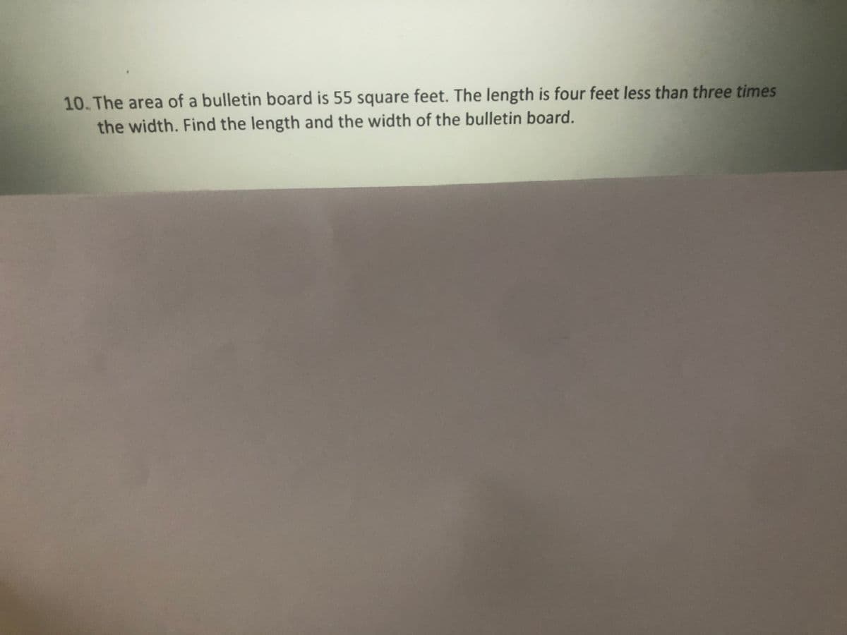 10. The area of a bulletin board is 55 square feet. The length is four feet less than three times
the width. Find the length and the width of the bulletin board.
