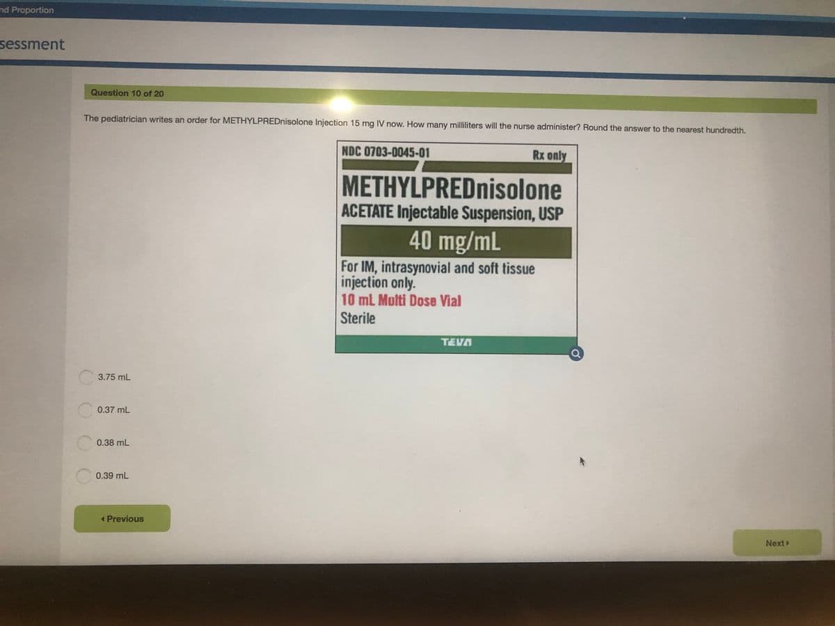 nd Proportion
sessment
Question 10 of 20
The pediatrician writes an order for METHYLPREDnisolone Injection 15 mg IV now. How many milliliters will the nurse administer? Round the answer to the nearest hundredth.
NDC 0703-0045-01
Rx only
METHYLPREDnisolone
ACETATE Injectable Suspension, USP
40 mg/mL
For IM, intrasynovial and soft tissue
injection only.
10 ml Multi Dose Vial
Sterile
TEVA
C 3.75 mL
0.37 mL
0.38 mL
C0.39 mL
1 Previous
Next
