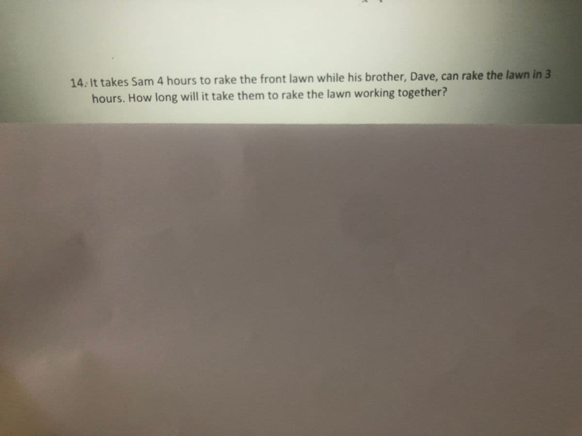 14. It takes Sam 4 hours to rake the front lawn while his brother, Dave, can rake the lawn in 3
hours. How long will it take them to rake the lawn working together?
