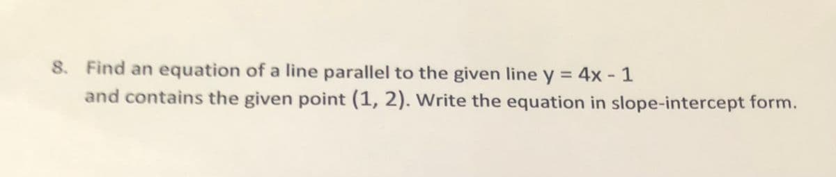 8. Find an equation of a line parallel to the given line y = 4x - 1
and contains the given point (1, 2). Write the equation in slope-intercept form.
%3D
