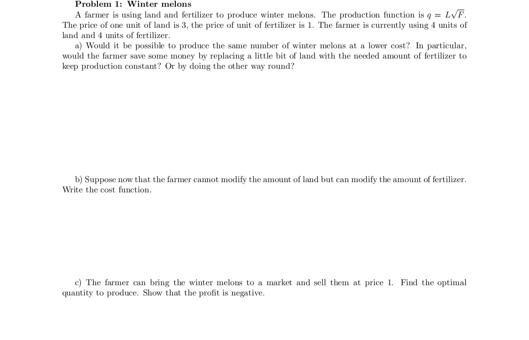 Problem 1: Winter melons
A farmer is using land and fertilizer to produce winter melons. The production function is q = L√F.
The price of one unit of land is 3, the price of unit of fertilizer is 1. The farmer is currently using 4 units of
land and 4 units of fertilizer.
a) Would it be possible to produce the same number of winter melons at a lower cost? In particular,
would the farmer save some money by replacing a little bit of land with the needed amount of fertilizer to
keep production constant? Or by doing the other way round?
b) Suppose now that the farmer cannot modify the amount of land but can modify the amount of fertilizer.
Write the cost function.
c) The farmer can bring the winter melons to a market and sell them at price 1. Find the optimal
quantity to produce. Show that the profit is negative.