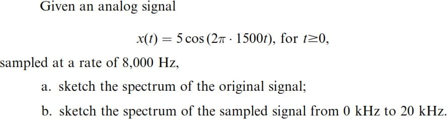 Given an analog signal
sampled at a rate of 8,000 Hz,
x(t) = 5 cos (2π 1500t), for t≥0,
.
a. sketch the spectrum of the original signal;
b. sketch the spectrum of the sampled signal from 0 kHz to 20 kHz.