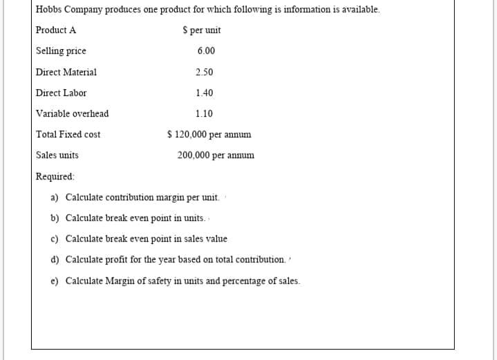 Hobbs Company produces one product for which following is information is available.
Product A
S per unit
Selling price
6.00
Direct Material
2.50
Direct Labor
1.40
Variable overhead
1.10
$ 120,000 per annum
Total Fixed cost
Sales units
200,000 per annum
|Required:
a) Calculate contribution margin per unit.
b) Calculate break even point in units.
c) Calculate break even point in sales value
d) Calculate profit for the year based on total contribution.
e) Calculate Margin of safety in units and percentage of sales.
