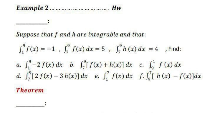 Example 2
Hw
......................
Suppose that f and h are integrable and that:
Si f(x) = -1 , f(x) dx = 5 , h (x) dx = 4
S, f(x) dx = 5 , Sh (x) dx = 4 , Find:
%3D
a. -2 f(x) dx b. ifx) + h(x)] dx c. f (x) dx
d. 12 f(x) – 3 h(x)] dx e.
S f(x) dx f. S, h (x) - f(x)]dx
Theorem
