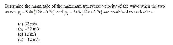 Determine the magnitude of the maximum transverse velocity of the wave when the two
waves y5sin (12x-3.2r) and y 5sin (12x +3.2r) are combined to each other
(а) 32 m/s
(b) -32 m/s
(c) 12 m/s
(d) -12 m/s
