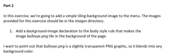 Part 2
In this exercise, we're going to add a simple tiling background image to the menu. The images
provided for this exercise should be in the images directory.
1. Add a background-image declaration to the body style rule that makes the
image bullseye.png tile in the background of the page.
I want to point out that bullseye.png is a slightly transparent PNG graphic, so it blends into any
background color.
