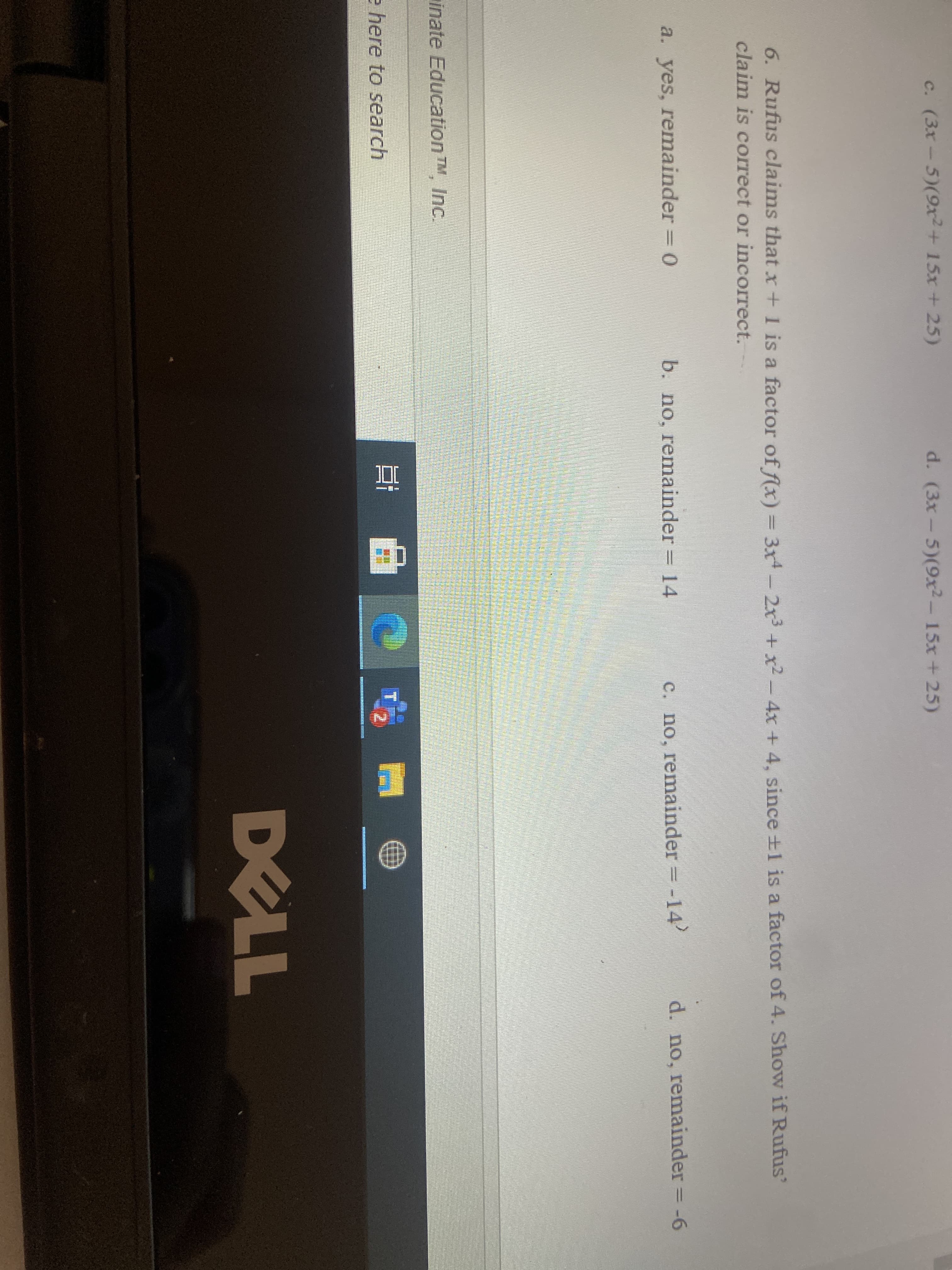 6. Rufus claims that x+ 1 is a factor of flx) = 3x - 2x + x2- 4x + 4, since ±1 is a factor of 4. Show if Rufus'
claim is correct or incorrect.
a. yes, remainder = 0
b. no, remainder = 14
c. no, remainder = -14
d. no, remainder
= -6
