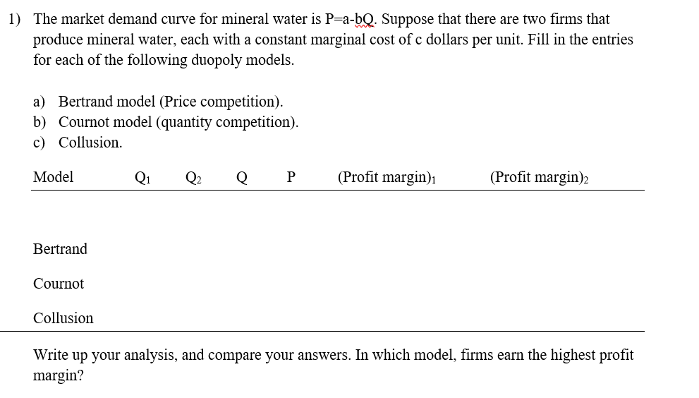 1) The market demand curve for mineral water is P=a-bQ. Suppose that there are two firms that
produce mineral water, each with a constant marginal cost of c dollars per unit. Fill in the entries
for each of the following duopoly models.
a) Bertrand model (Price competition).
b) Cournot model (quantity competition).
c) Collusion.
Model
Q1 Q2
Q
P
(Profit margin)1
(Profit margin)2
Bertrand
Cournot
Collusion
Write up your analysis, and compare your answers. In which model, firms earn the highest profit
margin?