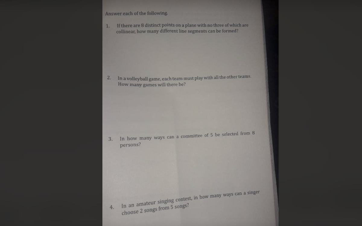 Answer each of the following.
1. If there are 8 distinct points on a plane with no three of which are
collinear, how many different line segments can be formed?
. In a volleyball game, each team must play with all the other teams.
How many games will there be?
In how many ways can a committee of 5 be selected from 8
persons?
In an amateur singing contest, in how many ways can a singer
choose 2 songs from 5 songs?
4.
3.
