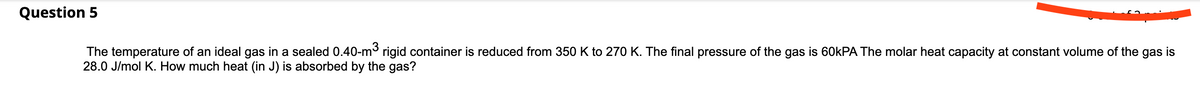 Question 5
The temperature of an ideal gas in a sealed 0.40-m rigid container is reduced from 350 K to 270 K. The final pressure of the gas is 60KPA The molar heat capacity at constant volume of the gas is
28.0 J/mol K. How much heat (in J) is absorbed by the gas?
