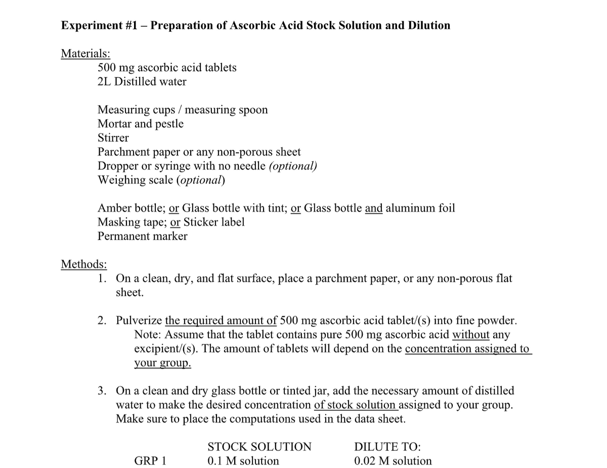 Experiment #1 – Preparation of Ascorbic Acid Stock Solution and Dilution
Materials:
500 mg ascorbic acid tablets
2L Distilled water
Measuring cups / measuring spoon
Mortar and pestle
Stirrer
Parchment paper or any non-porous sheet
Dropper or syringe with no needle (optional)
Weighing scale (optional)
Amber bottle; or Glass bottle with tint; or Glass bottle and aluminum foil
Masking tape; or Sticker label
Permanent marker
Methods:
1. On a clean, dry, and flat surface, place a parchment paper, or any non-porous flat
sheet.
2. Pulverize the required amount of 500 mg ascorbic acid tablet/(s) into fine powder.
Note: Assume that the tablet contains pure 500 mg ascorbic acid without any
excipient/(s). The amount of tablets will depend on the concentration assigned to
your group.
3. On a clean and dry glass bottle or tinted jar, add the necessary amount of distilled
water to make the desired concentration of stock solution assigned to your group.
Make sure to place the computations used in the data sheet.
STOCK SOLUTION
DILUTE TO:
GRP 1
0.1 M solution
0.02 M solution
