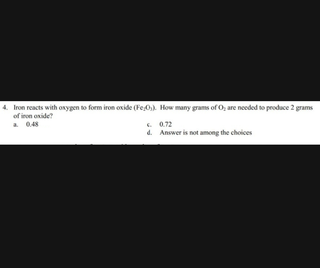 4. Iron reacts with oxygen to form iron oxide (Fe₂O3). How many grams of O₂ are needed to produce 2 grams
of iron oxide?
a.
0.48
C.
0.72
d. Answer is not among the choices