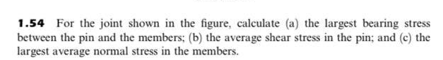 1.54 For the joint shown in the figure, calculate (a) the largest bearing stress
between the pin and the members; (b) the average shear stress in the pin; and (c) the
largest average normal stress in the members.