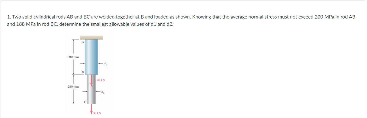 1. Two solid cylindrical rods AB and BC are welded together at B and loaded as shown. Knowing that the average normal stress must not exceed 200 MPa in rod AB
and 188 MPa in rod BC, determine the smallest allowable values of d1 and d2.
300 mm
250 mm
B
C
-d₁
40 kN
-d₂
30 kN