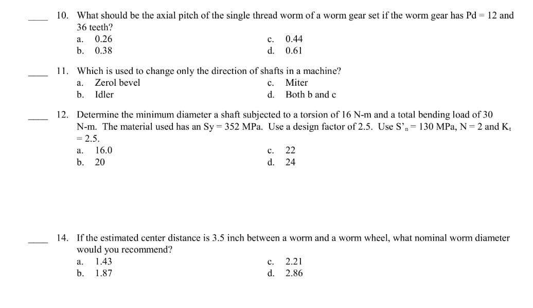 10. What should be the axial pitch of the single thread worm of a worm gear set if the worm gear has Pd = 12 and
36 teeth?
a.
0.26
b. 0.38
11. Which is used to change only the direction of shafts in a machine?
Zerol bevel
C.
Miter
Idler
d.
Both b and c
a.
b.
C.
0.44
d. 0.61
12. Determine the minimum diameter a shaft subjected to a torsion of 16 N-m and a total bending load of 30
N-m. The material used has an Sy = 352 MPa. Use a design factor of 2.5. Use S'n= 130 MPa, N = 2 and K₁
= 2.5.
a. 16.0
b. 20
a.
b.
C. 22
24
d.
14. If the estimated center distance is 3.5 inch between a worm and a worm wheel, what
would you recommend?
1.43
1.87
C.
d.
2.21
2.86
worm diameter