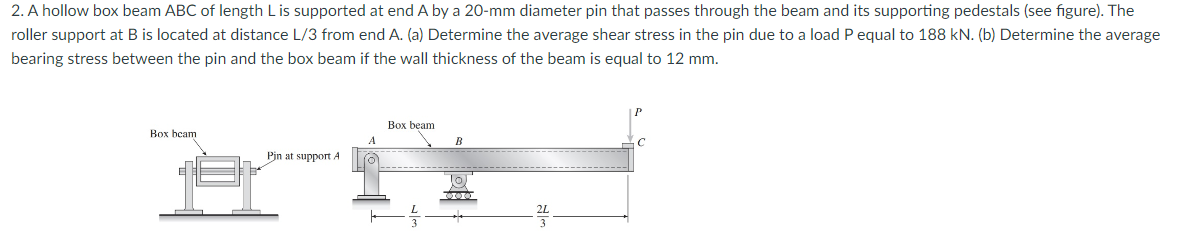 2. A hollow box beam ABC of length L is supported at end A by a 20-mm diameter pin that passes through the beam and its supporting pedestals (see figure). The
roller support at B is located at distance L/3 from end A. (a) Determine the average shear stress in the pin due to a load P equal to 188 kN. (b) Determine the average
bearing stress between the pin and the box beam if the wall thickness of the beam is equal to 12 mm.
Box beam
Pin at support A
A
Box beam
B
10.
C