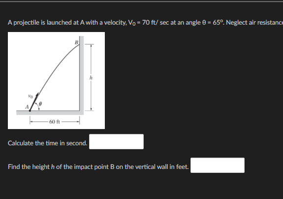 A projectile is launched at A with a velocity, Vo = 70 ft/sec at an angle 0 = 65°. Neglect air resistance
60 ft
Calculate the time in second.
Find the heighth of the impact point B on the vertical wall in feet.