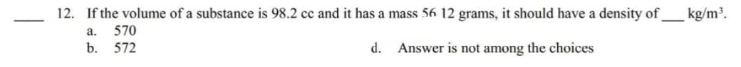 12. If the volume of a substance is 98.2 cc and it has a mass 56 12 grams, it should have a density of _____ kg/m³.
a.
570
b. 572
Answer is not among the choices
d.