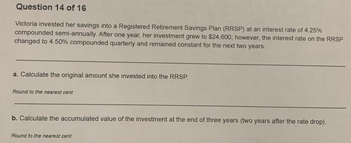 Question 14 of 16
Victoria invested her savings into a Registered Retirement Savings Plan (RRSP) at an interest rate of 4.25%
compounded semi-annually. After one year, her investment grew to $24,600; however, the interest rate on the RRSP
changed to 4.50% compounded quarterly and remained constant for the next two years.
a. Calculate the original amount she invested into the RRSP.
Round to the nearest cent
b. Calculate the accumulated value of the investment at the end of three years (two years after the rate drop).
Round to the nearest cent
