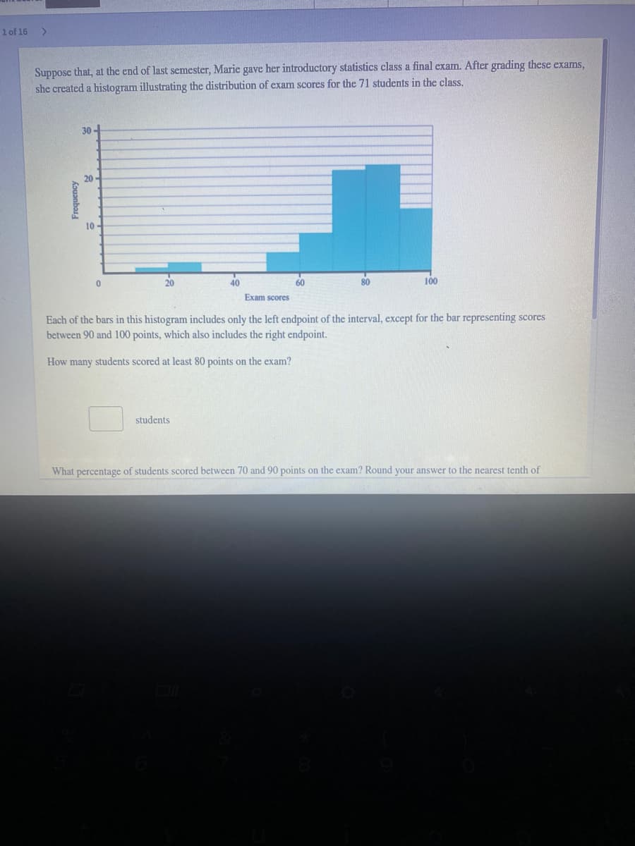 1 of 16
Suppose that, at the end of last semester, Marie gave her introductory statistics class a final exam. After grading these exams,
she created a histogram illustrating the distribution of exam scores for the 71 students in the class.
30 -
20 -
10 -
20
40
60
80
100
Exam scores
Each of the bars in this histogram includes only the left endpoint of the interval, except for the bar representing scores
between 90 and 100 points, which also includes the right endpoint.
How many students scored at least 80 points on the exam?
students
What percentage of students scored between 70 and 90 points on the exam? Round your answer to the nearest tenth of
Kouanbas.
