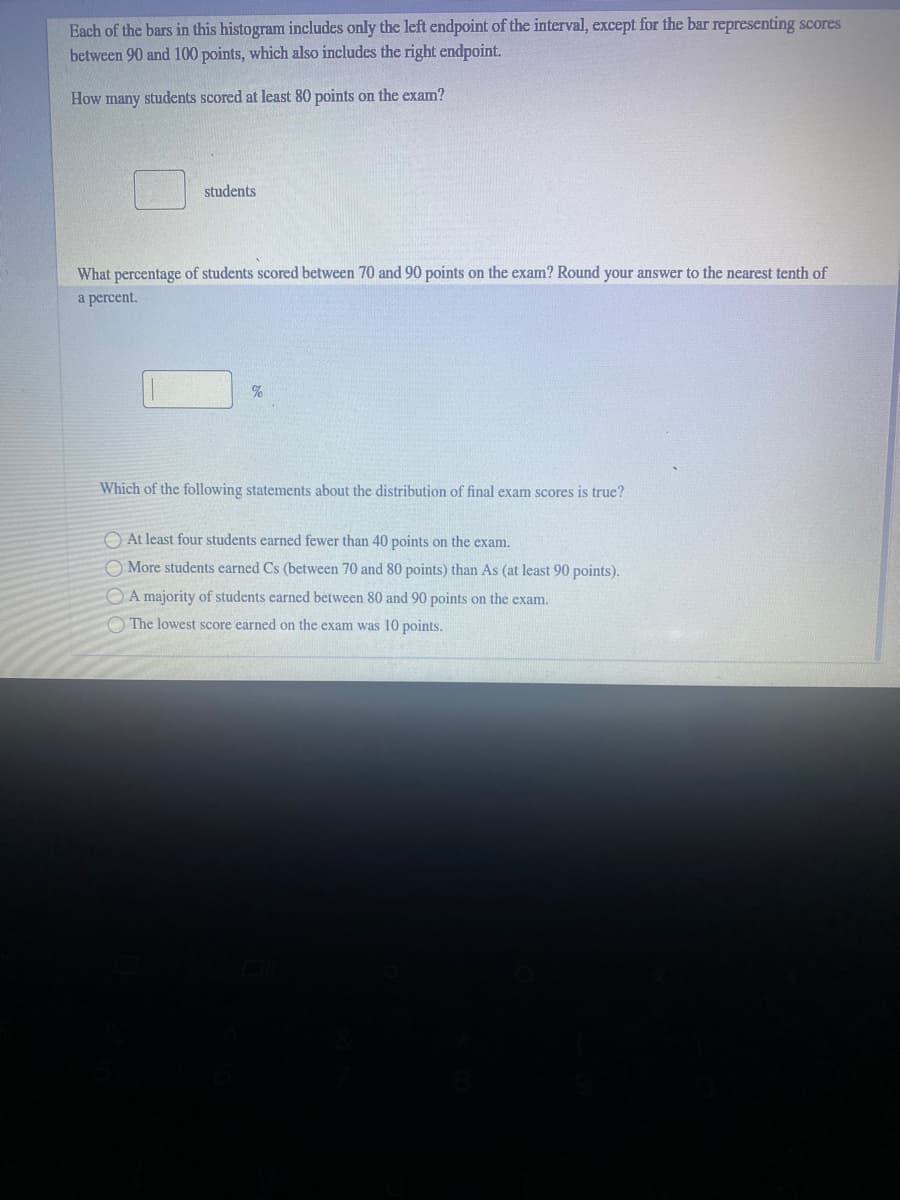 Each of the bars in this histogram includes only the left endpoint of the interval, except for the bar representing scores
between 90 and 100 points, which also includes the right endpoint.
How many students scored at least 80 points on the exam?
students
What percentage of students scored between 70 and 90 points on the exam? Round your answer to the nearest tenth of
a percent.
%
Which of the following statements about the distribution of final exam scores is true?
O At least four students earned fewer than 40 points on the exam.
O More students earned Cs (between 70 and 80 points) than As (at least 90 points).
O A majority of students earned between 80 and 90 points on the exam.
O The lowest score earned on the exam was 10 points.
