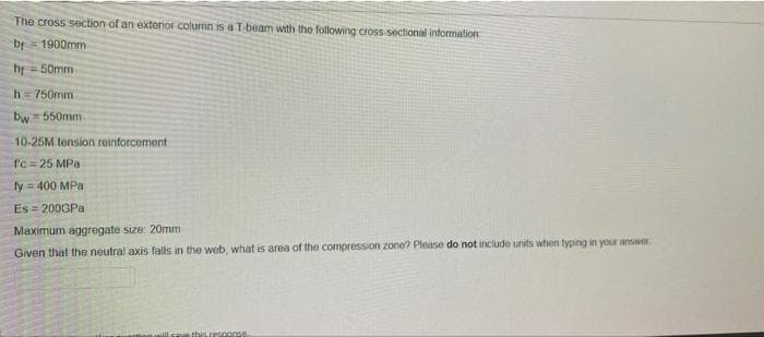 The cross section of an exterior column is a T beam with tho following cross-sectional intormation:
bf
1900mm
hr =50mm
h=750mm
bw= 550mm
10-25M tension reinforcement
fc= 25 MPa
fy = 400 MPa
Es 200GPA
Maximum aggregate size: 20mm
Given that the neutral axis falls in the web, what is area of the compression zone? Please do not include units when typing in your answer
this response
