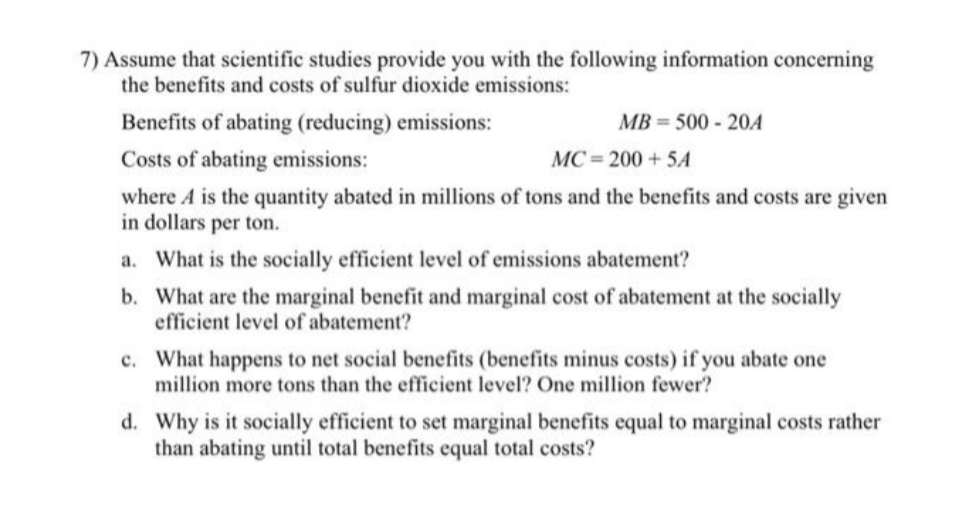 7) Assume that scientific studies provide you with the following information concerning
the benefits and costs of sulfur dioxide emissions:
Benefits of abating (reducing) emissions:
MB = 500 - 20A
Costs of abating emissions:
MC = 200 + 5A
where A is the quantity abated in millions of tons and the benefits and costs are given
in dollars per ton.
a. What is the socially efficient level of emissions abatement?
b. What are the marginal benefit and marginal cost of abatement at the socially
efficient level of abatement?
c. What happens to net social benefits (benefits minus costs) if you abate one
million more tons than the efficient level? One million fewer?
d. Why is it socially efficient to set marginal benefits equal to marginal costs rather
than abating until total benefits equal total costs?
