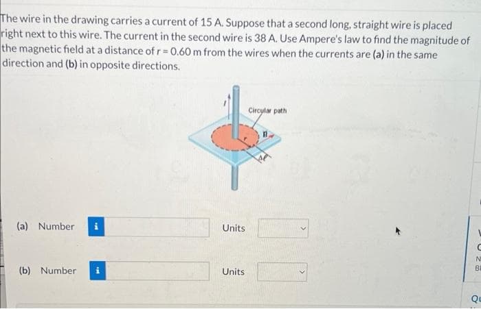 The wire in the drawing carries a current of 15 A. Suppose that a second long, straight wire is placed
right next to this wire. The current in the second wire is 38 A. Use Ampere's law to find the magnitude of
the magnetic field at a distance of r= 0.60 m from the wires when the currents are (a) in the same
direction and (b) in opposite directions.
Circylar path
(a) Number
Units
BI
(b) Number
Units
Qu
