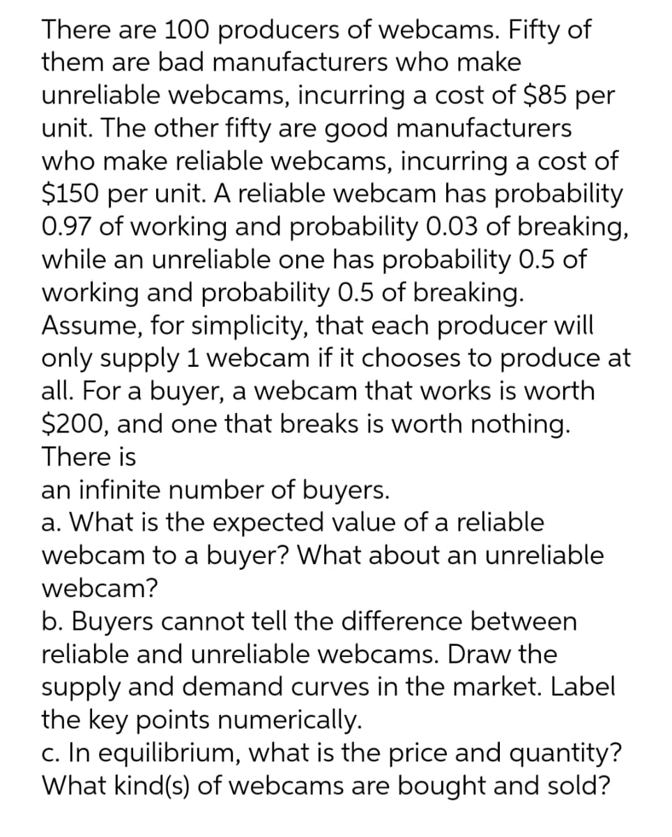 There are 100 producers of webcams. Fifty of
them are bad manufacturers who make
unreliable webcams, incurring a cost of $85 per
unit. The other fifty are good manufacturers
who make reliable webcams, incurring a cost of
$150 per unit. A reliable webcam has probability
0.97 of working and probability 0.03 of breaking,
while an unreliable one has probability 0.5 of
working and probability 0.5 of breaking.
Assume, for simplicity, that each producer will
only supply 1 webcam if it chooses to produce at
all. For a buyer, a webcam that works is worth
$200, and one that breaks is worth nothing.
There is
an infinite number of buyers.
a. What is the expected value of a reliable
webcam to a buyer? What about an unreliable
webcam?
b. Buyers cannot tell the difference between
reliable and unreliable webcams. Draw the
supply and demand curves in the market. Label
the key points numerically.
c. In equilibrium, what is the price and quantity?
What kind(s) of webcams are bought and sold?
