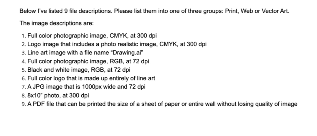 Below I've listed 9 file descriptions. Please list them into one of three groups: Print, Web or Vector Art.
The image descriptions are:
1. Full color photographic image, CMYK, at 300 dpi
2. Logo image that includes a photo realistic image, CMYK, at 300 dpi
3. Line art image with a file name “Drawing.ai"
4. Full color photographic image, RGB, at 72 dpi
5. Black and white image, RGB, at 72 dpi
6. Full color logo that is made up entirely of line art
7. A JPG image that is 1000px wide and 72 dpi
8. 8x10" photo, at 300 dpi
9. A PDF file that can be printed the size of a sheet of paper or entire wall without losing quality of image
