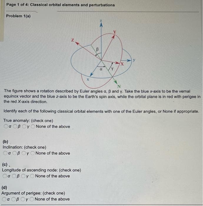 Page 1 of 4: Classical orbital elements and perturbations
Problem 1(a)
The figure shows a rotation described by Euler angles a, B and y. Take the blue x-axis to be the vernal
equinox vector and the blue z-axis to be the Earth's spin axis, while the orbital plane is in red with perigee in
the red X-axis direction.
Identify each of the following classical orbital elements with one of the Euler angles, or None if appropriate.
True anomaly: (check one)
Oa OB Oy O None of the above
(b).
Inclination: (check one)
Oa OB OY O None of the above
(c).
Longitude of ascending node: (check one)
Oa OB Oy ONone of the above
(d)
Argument of perigee: (check one)
Oa OB Oy O None of the above
