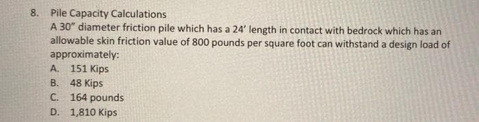 8. Pile Capacity Calculations
A 30" diameter friction pile which has a 24' length in contact with bedrock which has an
allowable skin friction value of 800 pounds per square foot can withstand a design load of
approximately:
A. 151 Kips
B. 48 Kips
C. 164 pounds
D. 1,810 Kips
